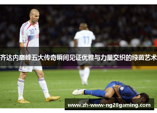 齐达内巅峰五大传奇瞬间见证优雅与力量交织的绿茵艺术