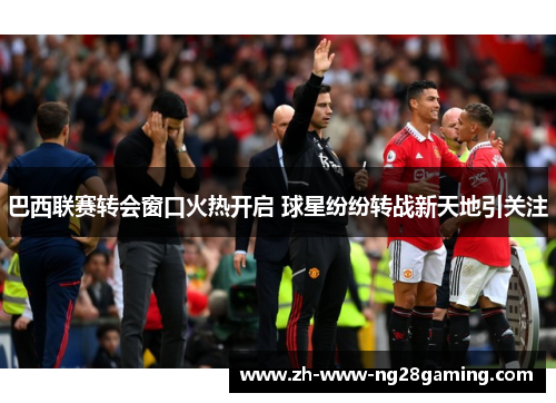 巴西联赛转会窗口火热开启 球星纷纷转战新天地引关注 巴西联赛转会窗口火热开启 球星纷纷转战新天地引关注