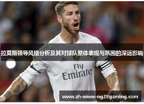 拉莫斯领导风格分析及其对球队整体表现与氛围的深远影响 拉莫斯领导风格分析及其对球队整体表现与氛围的深远影响