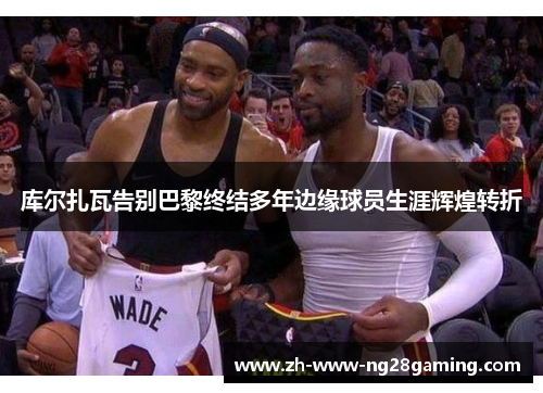 库尔扎瓦告别巴黎终结多年边缘球员生涯辉煌转折 库尔扎瓦告别巴黎终结多年边缘球员生涯辉煌转折