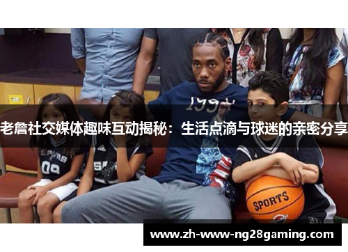 老詹社交媒体趣味互动揭秘：生活点滴与球迷的亲密分享