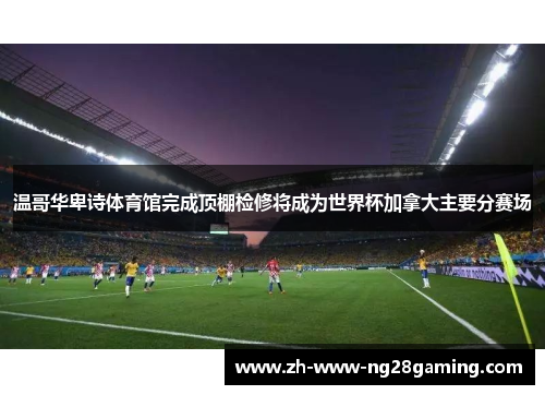 温哥华卑诗体育馆完成顶棚检修将成为世界杯加拿大主要分赛场 温哥华卑诗体育馆完成顶棚检修将成为世界杯加拿大主要分赛场